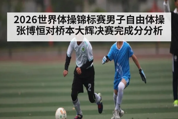 2026世界体操锦标赛男子自由体操张博恒对桥本大辉决赛完成分分析